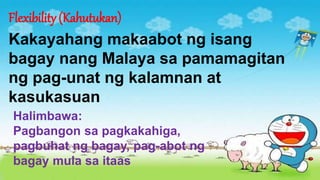 Flexibility (Kahutukan)
Kakayahang makaabot ng isang
bagay nang Malaya sa pamamagitan
ng pag-unat ng kalamnan at
kasukasuan
Halimbawa:
Pagbangon sa pagkakahiga,
pagbuhat ng bagay, pag-abot ng
bagay mula sa itaas
 