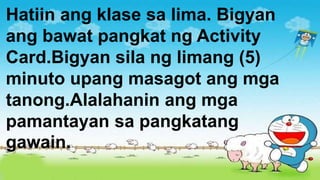 Hatiin ang klase sa lima. Bigyan
ang bawat pangkat ng Activity
Card.Bigyan sila ng limang (5)
minuto upang masagot ang mga
tanong.Alalahanin ang mga
pamantayan sa pangkatang
gawain.
 
