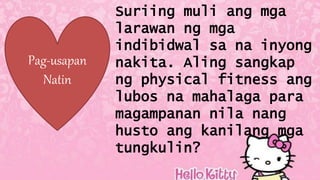 Pag-usapan
Natin
Suriing muli ang mga
larawan ng mga
indibidwal sa na inyong
nakita. Aling sangkap
ng physical fitness ang
lubos na mahalaga para
magampanan nila nang
husto ang kanilang mga
tungkulin?
 