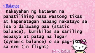 1.Balance
Kakayahan ng katawan na
panatilihing nasa wastong tikas
at kapanatagan habang nakatayo sa
isa o dalawang paa (static
balance), kumikilos sa sariling
espasyo at patag na lugar
(dynamic balance) o sa pag-ikot
sa ere (in flight)
 