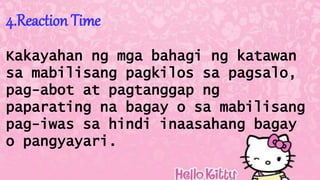4.Reaction Time
Kakayahan ng mga bahagi ng katawan
sa mabilisang pagkilos sa pagsalo,
pag-abot at pagtanggap ng
paparating na bagay o sa mabilisang
pag-iwas sa hindi inaasahang bagay
o pangyayari.
 