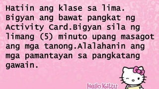 Hatiin ang klase sa lima.
Bigyan ang bawat pangkat ng
Activity Card.Bigyan sila ng
limang (5) minuto upang masagot
ang mga tanong.Alalahanin ang
mga pamantayan sa pangkatang
gawain.
 