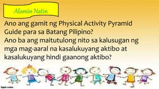 Ano ang gamit ng Physical Activity Pyramid
Guide para sa Batang Pilipino?
Ano ba ang maitutulong nito sa kalusugan ng
mga mag-aaral na kasalukuyang aktibo at
kasalukuyang hindi gaanong aktibo?
Alamin Natin
Alamin Natin
 