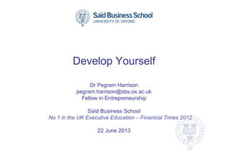 Develop Yourself
Dr Pegram Harrison
pegram.harrison@sbs.ox.ac.uk
Fellow in Entrepreneurship
Saïd Business School
No 1 in the UK Executive Education – Financial Times 2012
22 June 2013
 