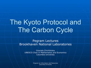 1
Program on Information and Resources
Columbia University
The Kyoto Protocol and
The Carbon Cycle
Pegram Lectures
Brookhaven National Laboratories
Graciela Chichilnisky
UNESCO Chair in Mathematics and Economics
Columbia University
 