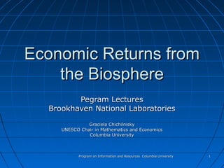 Program on Information and Resources Columbia UniversityProgram on Information and Resources Columbia University 11
Economic Returns fromEconomic Returns from
the Biospherethe Biosphere
Pegram LecturesPegram Lectures
Brookhaven National LaboratoriesBrookhaven National Laboratories
Graciela ChichilniskyGraciela Chichilnisky
UNESCO Chair in Mathematics and EconomicsUNESCO Chair in Mathematics and Economics
Columbia UniversityColumbia University
 