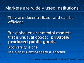 Program on Information and Resources Columbia Universi10
Markets are widely used institutionsMarkets are widely used institutions
They are decentralized, and can beThey are decentralized, and can be
efficient.efficient.
But global environmental marketsBut global environmental markets
trade unusual goods:trade unusual goods: privatelyprivately
produced public goodsproduced public goods
Biodiversity is oneBiodiversity is one
The planet’s atmosphere is anotherThe planet’s atmosphere is another
 