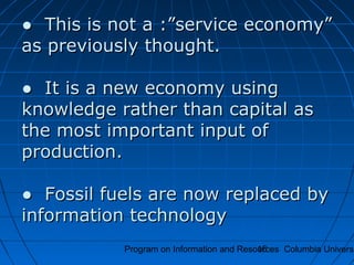 Program on Information and Resources Columbia Universi16
●● This is not a :”service economy”This is not a :”service economy”
as previously thought.as previously thought.
● It is a new economy using● It is a new economy using
knowledge rather than capital asknowledge rather than capital as
the most important input ofthe most important input of
production.production.
● Fossil fuels are now replaced by● Fossil fuels are now replaced by
information technologyinformation technology
 