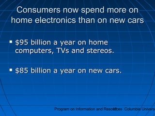 Program on Information and Resources Columbia Universi19
Consumers now spend more onConsumers now spend more on
home electronics than on new carshome electronics than on new cars
 $95 billion a year on home$95 billion a year on home
computers, TVs and stereos.computers, TVs and stereos.
 $85 billion a year on new cars.$85 billion a year on new cars.
 