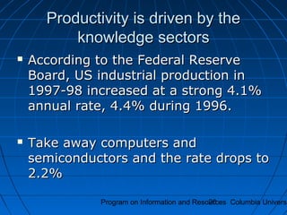 Program on Information and Resources Columbia Universi20
Productivity is driven by theProductivity is driven by the
knowledge sectorsknowledge sectors
 According to the Federal ReserveAccording to the Federal Reserve
Board, US industrial production inBoard, US industrial production in
1997-98 increased at a strong 4.1%1997-98 increased at a strong 4.1%
annual rate, 4.4% during 1996.annual rate, 4.4% during 1996.
 Take away computers andTake away computers and
semiconductors and the rate drops tosemiconductors and the rate drops to
2.2%2.2%
 