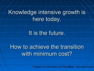 Program on Information and Resources Columbia Universi38
Knowledge intensive growth isKnowledge intensive growth is
here today.here today.
It is the future.It is the future.
How to achieve the transitionHow to achieve the transition
with minimum cost?with minimum cost?
 