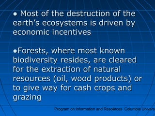 Program on Information and Resources Columbia Universi4
●● Most of the destruction of theMost of the destruction of the
earth’s ecosystems is driven byearth’s ecosystems is driven by
economic incentiveseconomic incentives
●Forests, where most known●Forests, where most known
biodiversity resides, are clearedbiodiversity resides, are cleared
for the extraction of naturalfor the extraction of natural
resources (oil, wood products) orresources (oil, wood products) or
to give way for cash crops andto give way for cash crops and
grazinggrazing
 