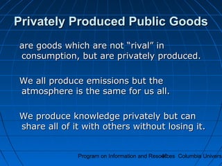 Program on Information and Resources Columbia Universi40
Privately Produced Public GoodsPrivately Produced Public Goods
are goods which are not “rival” inare goods which are not “rival” in
consumption, but are privately produced.consumption, but are privately produced.
We all produce emissions but theWe all produce emissions but the
atmosphere is the same for us all.atmosphere is the same for us all.
We produce knowledge privately but canWe produce knowledge privately but can
share all of it with others without losing it.share all of it with others without losing it.
 