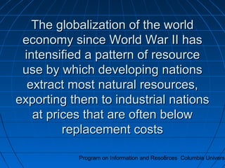 Program on Information and Resources Columbia Universi5
The globalization of the worldThe globalization of the world
economy since World War II haseconomy since World War II has
intensified a pattern of resourceintensified a pattern of resource
use by which developing nationsuse by which developing nations
extract most natural resources,extract most natural resources,
exporting them to industrial nationsexporting them to industrial nations
at prices that are often belowat prices that are often below
replacement costsreplacement costs
 