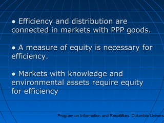 Program on Information and Resources Columbia Universi58
●● Efficiency and distribution areEfficiency and distribution are
connected in markets with PPP goods.connected in markets with PPP goods.
● A measure of equity is necessary for● A measure of equity is necessary for
efficiency.efficiency.
● Markets with knowledge and● Markets with knowledge and
environmental assets require equityenvironmental assets require equity
for efficiencyfor efficiency
 