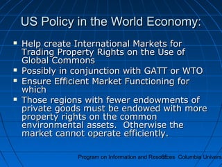 Program on Information and Resources Columbia Universi65
US Policy in the World Economy:US Policy in the World Economy:
 Help create International Markets forHelp create International Markets for
Trading Property Rights on the Use ofTrading Property Rights on the Use of
Global CommonsGlobal Commons
 Possibly in conjunction with GATT or WTOPossibly in conjunction with GATT or WTO
 Ensure Efficient Market Functioning forEnsure Efficient Market Functioning for
whichwhich
 Those regions with fewer endowments ofThose regions with fewer endowments of
private goods must be endowed with moreprivate goods must be endowed with more
property rights on the commonproperty rights on the common
environmental assets. Otherwise theenvironmental assets. Otherwise the
market cannot operate efficiently.market cannot operate efficiently.
 
