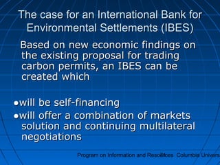 Program on Information and Resources Columbia Universi71
The case for an International Bank forThe case for an International Bank for
Environmental Settlements (IBES)Environmental Settlements (IBES)
Based on new economic findings onBased on new economic findings on
the existing proposal for tradingthe existing proposal for trading
carbon permits, an IBES can becarbon permits, an IBES can be
created whichcreated which
●●will be self-financingwill be self-financing
●●will offer a combination of marketswill offer a combination of markets
solution and continuing multilateralsolution and continuing multilateral
negotiationsnegotiations
 