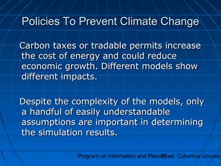 Program on Information and Resources Columbia Universi79
Policies To Prevent Climate ChangePolicies To Prevent Climate Change
Carbon taxes or tradable permits increaseCarbon taxes or tradable permits increase
the cost of energy and could reducethe cost of energy and could reduce
economic growth. Different models showeconomic growth. Different models show
different impacts.different impacts.
Despite the complexity of the models, onlyDespite the complexity of the models, only
a handful of easily understandablea handful of easily understandable
assumptions are important in determiningassumptions are important in determining
the simulation results.the simulation results.
 