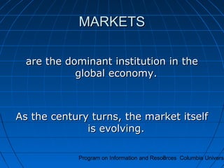 Program on Information and Resources Columbia Universi8
MARKETSMARKETS
are the dominant institution in theare the dominant institution in the
global economy.global economy.
As the century turns, the market itselfAs the century turns, the market itself
is evolving.is evolving.
 
