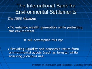 Program on Information and Resources Columbia Universi85
The International Bank forThe International Bank for
Environmental SettlementsEnvironmental Settlements
The IBES MandateThe IBES Mandate
●● To enhance wealth generation while protectingTo enhance wealth generation while protecting
the environment.the environment.
It will accomplish this by:It will accomplish this by:
●● Providing liquidity and economic return fromProviding liquidity and economic return from
environmental assets (such as forests) whileenvironmental assets (such as forests) while
ensuring judicious use.ensuring judicious use.
 