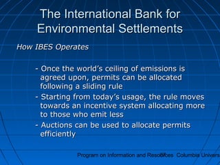 Program on Information and Resources Columbia Universi87
The International Bank forThe International Bank for
Environmental SettlementsEnvironmental Settlements
How IBES OperatesHow IBES Operates
- Once the world’s ceiling of emissions is- Once the world’s ceiling of emissions is
agreed upon, permits can be allocatedagreed upon, permits can be allocated
following a sliding rulefollowing a sliding rule
- Starting from today’s usage, the rule moves- Starting from today’s usage, the rule moves
towards an incentive system allocating moretowards an incentive system allocating more
to those who emit lessto those who emit less
- Auctions can be used to allocate permits- Auctions can be used to allocate permits
efficientlyefficiently
 