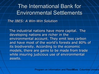 Program on Information and Resources Columbia Universi88
The International Bank forThe International Bank for
Environmental SettlementsEnvironmental Settlements
The IBES: A Win-Win SolutionThe IBES: A Win-Win Solution
The industrial nations have more capital. TheThe industrial nations have more capital. The
developing nations are richer in thedeveloping nations are richer in the
environmental account. They emit less carbonenvironmental account. They emit less carbon
and have most of the world’s forests and 80% ofand have most of the world’s forests and 80% of
its biodiversity. According to the economicits biodiversity. According to the economic
models, there are gains to be made from trademodels, there are gains to be made from trade
while insuring judicious use of environmentalwhile insuring judicious use of environmental
assets.assets.
 