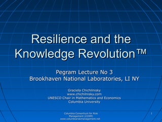 Resilience and the
Knowledge Revolution™
          Pegram Lecture No 3
  Brookhaven National Laboratories, LI NY
                  Graciela Chichilnisky
                 www.chichilnisky.com
        UNESCO Chair in Mathematics and Economics
                  Columbia University


                Columbia Consortium for Risk        1
                    Management (CCRM)
              www.columbiariskmanagement.net
 