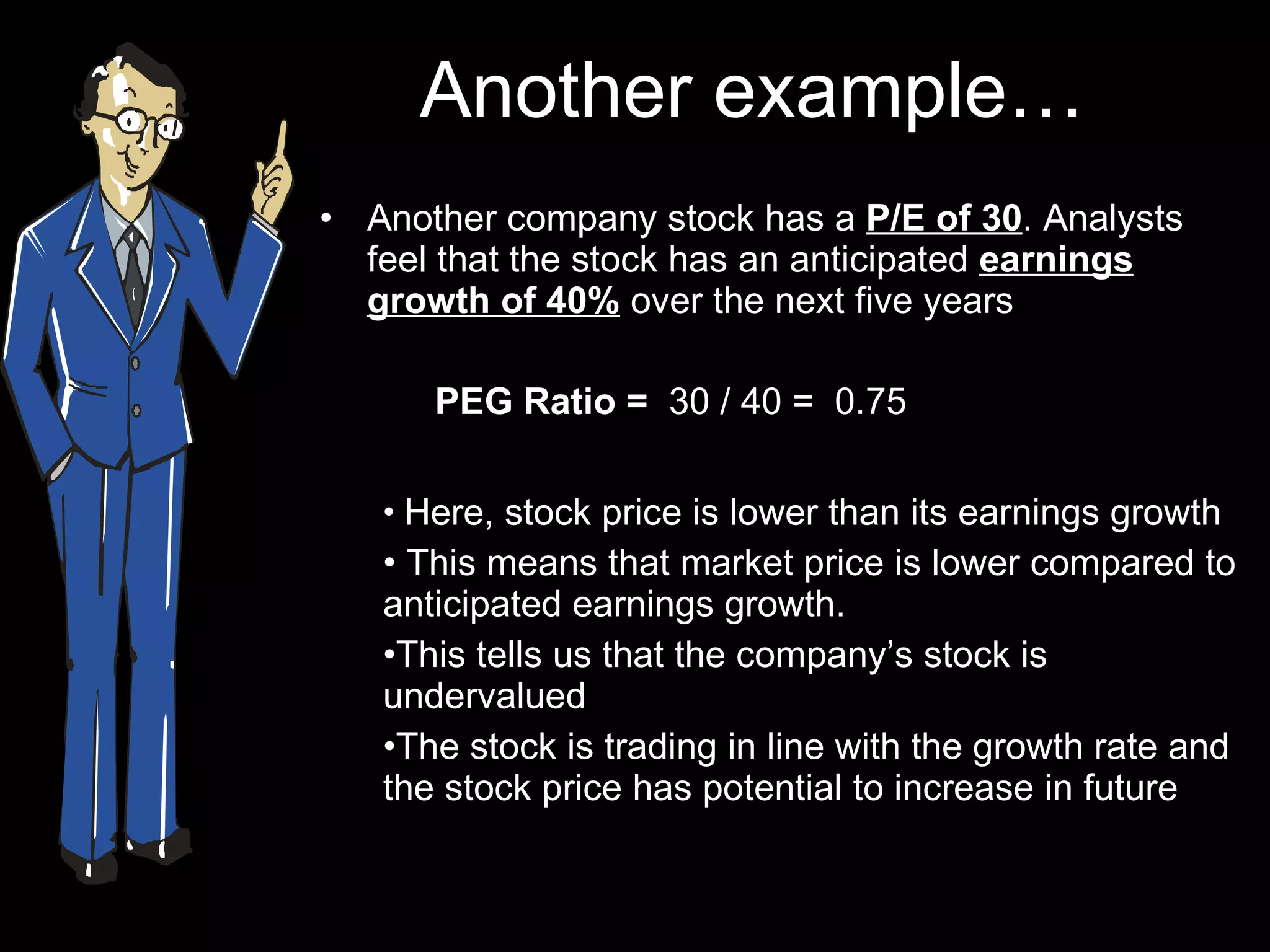 Another example… Another company stock has a  P/E of 30 . Analysts feel that the stock has an anticipated  earnings growth of 40%  over the next five years PEG Ratio =   30 / 40 =  0.75 Here, stock price is lower than its earnings growth This means that market price is lower compared to anticipated earnings growth.  This tells us that the company’s stock is undervalued The stock is trading in line with the growth rate and the stock price has potential to increase in future 