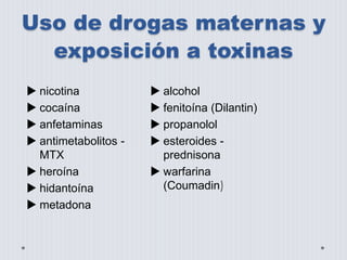 Uso de drogas maternas y 
exposición a toxinas 
 nicotina 
 cocaína 
 anfetaminas 
 antimetabolitos - 
MTX 
 heroína 
 hidantoína 
 metadona 
 alcohol 
 fenitoína (Dilantin) 
 propanolol 
 esteroides - 
prednisona 
 warfarina 
(Coumadin) 
 