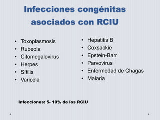 Infecciones congénitas 
asociados con RCIU 
• Toxoplasmosis 
• Rubeola 
• Citomegalovirus 
• Herpes 
• Sífilis 
• Varicela 
• Hepatitis B 
• Coxsackie 
• Epstein-Barr 
• Parvovirus 
• Enfermedad de Chagas 
• Malaria 
Infecciones: 5- 10% de los RCIU 
 