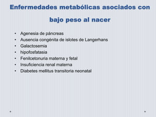 Enfermedades metabólicas asociados con 
bajo peso al nacer 
• Agenesia de páncreas 
• Ausencia congénita de islotes de Langerhans 
• Galactosemia 
• hipofosfatasia 
• Fenilcetonuria materna y fetal 
• Insuficiencia renal materna 
• Diabetes mellitus transitoria neonatal 
 