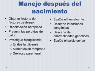 Manejo después del 
nacimiento 
• Obtener historia de 
factores de riesgo. 
• Reanimación apropiada 
• Prevenir las pérdidas de 
calor. 
• Investigue hipoglicemia 
o Evalúe la glicemia 
o Alimentación temprana 
o Dextrosa parenteral. 
• Evalúe el hematocrito 
• Descarte infecciones 
congénitas 
• Descarte de 
anormalidades genéticas 
• Evalúe el calcio sérico 
 