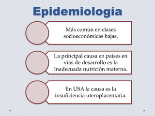 Epidemiología 
Más común en clases 
socioeconómicas bajas. 
La principal causa en países en 
vías de desarrollo es la 
inadecuada nutrición materna. 
En USA la causa es la 
insuficiencia uteroplacentaria. 
 
