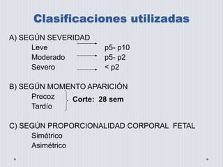 Clasificaciones utilizadas 
A) SEGÚN SEVERIDAD 
Leve p5- p10 
Moderado p5- p2 
Severo < p2 
B) SEGÚN MOMENTO APARICIÓN 
Precoz 
Tardío 
C) SEGÚN PROPORCIONALIDAD CORPORAL FETAL 
Simétrico 
Asimétrico 
Corte: 28 sem 
 