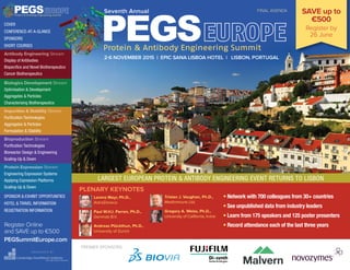 PREMIER SPONSORS
LARGEST EUROPEAN PROTEIN & ANTIBODY ENGINEERING EVENT RETURNS TO LISBON
SAVE up to
€500
Register by
26 June
• Network with 700 colleagues from 30+ countries
• See unpublished data from industry leaders
• Learn from 175 speakers and 125 poster presenters
• Record attendance each of the last three years
PLENARY KEYNOTES
Lorenz Mayr, Ph.D.,
AstraZeneca
Paul W.H.I. Parren, Ph.D.,
Genmab B.V.
Andreas Plückthun, Ph.D.,
University of Zurich
Tristan J. Vaughan, Ph.D.,
MedImmune Ltd.
Gregory A. Weiss, Ph.D.,
University of California, Irvine
PEGSProtein & Antibody Engineering Summit
ORGANIZED BY
Register Online
and SAVE up to €500
PEGSummitEurope.com
COVER
CONFERENCE-AT-A-GLANCE
SPONSORS
SHORT COURSES
Antibody Engineering Stream
Display of Antibodies
Bispecifics and Novel Biotherapeutics
Cancer Biotherapeutics
Biologics Development Stream
Optimisation & Development
Aggregates & Particles
Characterising Biotherapeutics
Impurities & Stability Stream
Purification Technologies
Aggregates & Particles
Formulation & Stability
Bioproduction Stream
Purification Technologies
Bioreactor Design & Engineering
Scaling-Up & Down
Protein Expression Stream
Engineering Expression Systems
Applying Expression Platforms
Scaling-Up & Down
SPONSOR & EXHIBIT OPPORTUNITIES
HOTEL & TRAVEL INFORMATION
REGISTRATION INFORMATION
FINAL AGENDA
2-6 NOVEMBER 2015 | EPIC SANA LISBOA HOTEL | LISBON, PORTUGAL
PEGSProtein & Antibody Engineering Summit
Seventh Annual
 