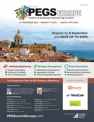 PEGSummitEurope.com 1
PREMIER SPONSORS:
ORGANIZED BY:
PEGSummitEurope.com
Register by 5 September
and SAVE UP TO €400
3-7 NOVEMBER 2014 | MARRIOTT HOTEL | LISBON, PORTUGAL
Sixth Annual
Final Agenda
Two Consecutive Years of 40% Growth in Attendance!
Difficult to Express Proteins
Optimising Protein Expression
Antibody Expression
Optimisation & Development
Aggregates & Particles
Characterising Biotherapeutics
Phage & Yeast Display
Constructs & Scaffolds
Cancer Biotherapeutics
PLENARY KEYNOTES
The Impact of the New Regulatory Guidance
Landscape on the Validation of the Manufacturing
Process and the Characterisation of Starting
Materials, Drug Substance and Drug Product
Steffen Gross, Ph.D., Paul-Ehrlich-Institut
Current Progress with Armed
Antibody Products
Dario Neri, Ph.D., ETH Zurich
KEYNOTE PRESENTERS
Roslyn Bill, Aston University Birmingham
H. Kaspar Binz, Molecular Partners AG
Klaus Bosslet, Roche Pharmaceuticals, Penzberg
Rakesh Dixit, Medimmune LLC
Stefan Dübel, Technische Universität Braunschweig
Jacques Dumas, sanofi
David James, University of Sheffield
Ewa Marszal, U.S. Food & Drug Administration
John McCafferty, IONTAS Ltd.
Jonas Schaefer, University of Zurich
Ralf Schumacher, Roche Penzberg & pRED
Janine Schuurman, Genmab
Florian Wurm, Swiss Federal Institute of Technology
Lausanne (EPFL)
 