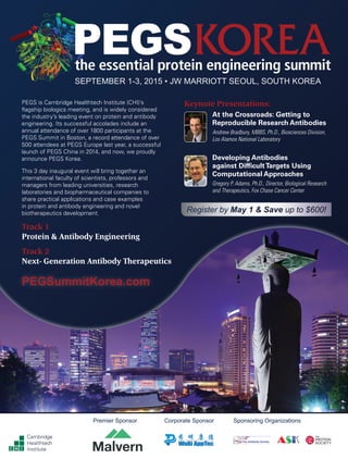 SEPTEMBER 1-3, 2015 • JW MARRIOTT SEOUL, SOUTH KOREA
Keynote Presentations:
At the Crossroads: Getting to
Reproducible Research Antibodies
Andrew Bradbury, MBBS, Ph.D., Biosciences Division,
Los Alamos National Laboratory
Developing Antibodies
against DifficultTargets Using
Computational Approaches
Gregory P. Adams, Ph.D., Director, Biological Research
and Therapeutics, Fox Chase Cancer Center
PEGS is Cambridge Healthtech Institute (CHI)’s
flagship biologics meeting, and is widely considered
the industry’s leading event on protein and antibody
engineering. Its successful accolades include an
annual attendance of over 1800 participants at the
PEGS Summit in Boston, a record attendance of over
500 attendees at PEGS Europe last year, a successful
launch of PEGS China in 2014, and now, we proudly
announce PEGS Korea.
This 3 day inaugural event will bring together an
international faculty of scientists, professors and
managers from leading universities, research
laboratories and biopharmaceutical companies to
share practical applications and case examples
in protein and antibody engineering and novel
biotherapeutics development.
Cambridge
Healthtech
Institute
Corporate SponsorPremier Sponsor Sponsoring Organizations
PEGSummitKorea.com
Register by May 1 & Save up to $600!
Track 1
Protein & Antibody Engineering
Track 2
Next- Generation Antibody Therapeutics
 