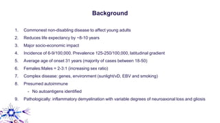 Background
1. Commonest non-disabling disease to affect young adults
2. Reduces life expectancy by ~8-10 years
3. Major socio-economic impact
4. Incidence of 6-9/100,000. Prevalence 125-250/100,000, latitudinal gradient
5. Average age of onset 31 years (majority of cases between 18-50)
6. Females:Males = 2-3:1 (increasing sex ratio)
7. Complex disease: genes, environment (sunlight/vD, EBV and smoking)
8. Presumed autoimmune
- No autoantigens identified
9. Pathologically: inflammatory demyelination with variable degrees of neuroaxonal loss and gliosis
 