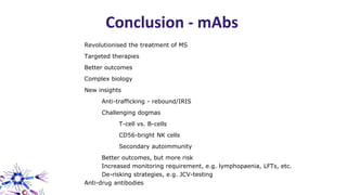 Revolutionised the treatment of MS
Targeted therapies
Better outcomes
Complex biology
New insights
Anti-trafficking - rebound/IRIS
Challenging dogmas
T-cell vs. B-cells
CD56-bright NK cells
Secondary autoimmunity
Better outcomes, but more risk
Increased monitoring requirement, e.g. lymphopaenia, LFTs, etc.
De-risking strategies, e.g. JCV-testing
Anti-drug antibodies
Conclusion - mAbs
 
