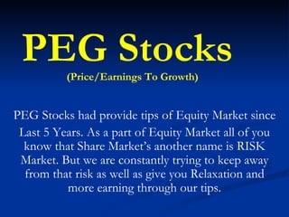 PEG Stocks had provide tips of Equity Market since Last 5 Years. As a part of Equity Market all of you know that Share Market’s another name is RISK Market. But we are constantly trying to keep away from that risk as well as give you Relaxation and more earning through our tips. PEG Stocks  (Price/Earnings To Growth) 