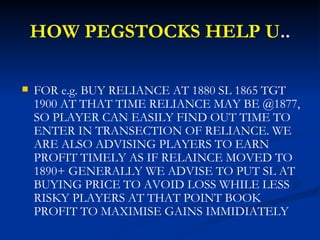 HOW PEGSTOCKS HELP U .. <ul><li>FOR e.g. BUY RELIANCE AT 1880 SL 1865 TGT 1900 AT THAT TIME RELIANCE MAY BE @1877, SO PLAY...