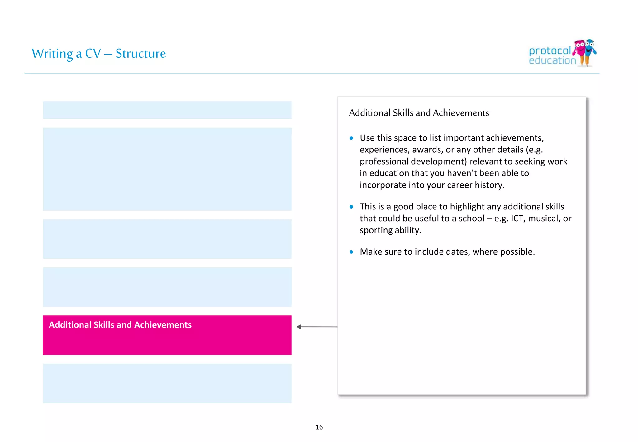 Writing a CV – Structure 
Additional Skills and Achievements 
 Use this space to list important achievements, 
experiences, awards, or any other details (e.g. 
professional development) relevant to seeking work 
in education that you haven’t been able to 
incorporate into your career history. 
 This is a good place to highlight any additional skills 
that could be useful to a school – e.g. ICT, musical, or 
sporting ability. 
 Make sure to include dates, where possible. 
16 
Additional Skills and Achievements 
 