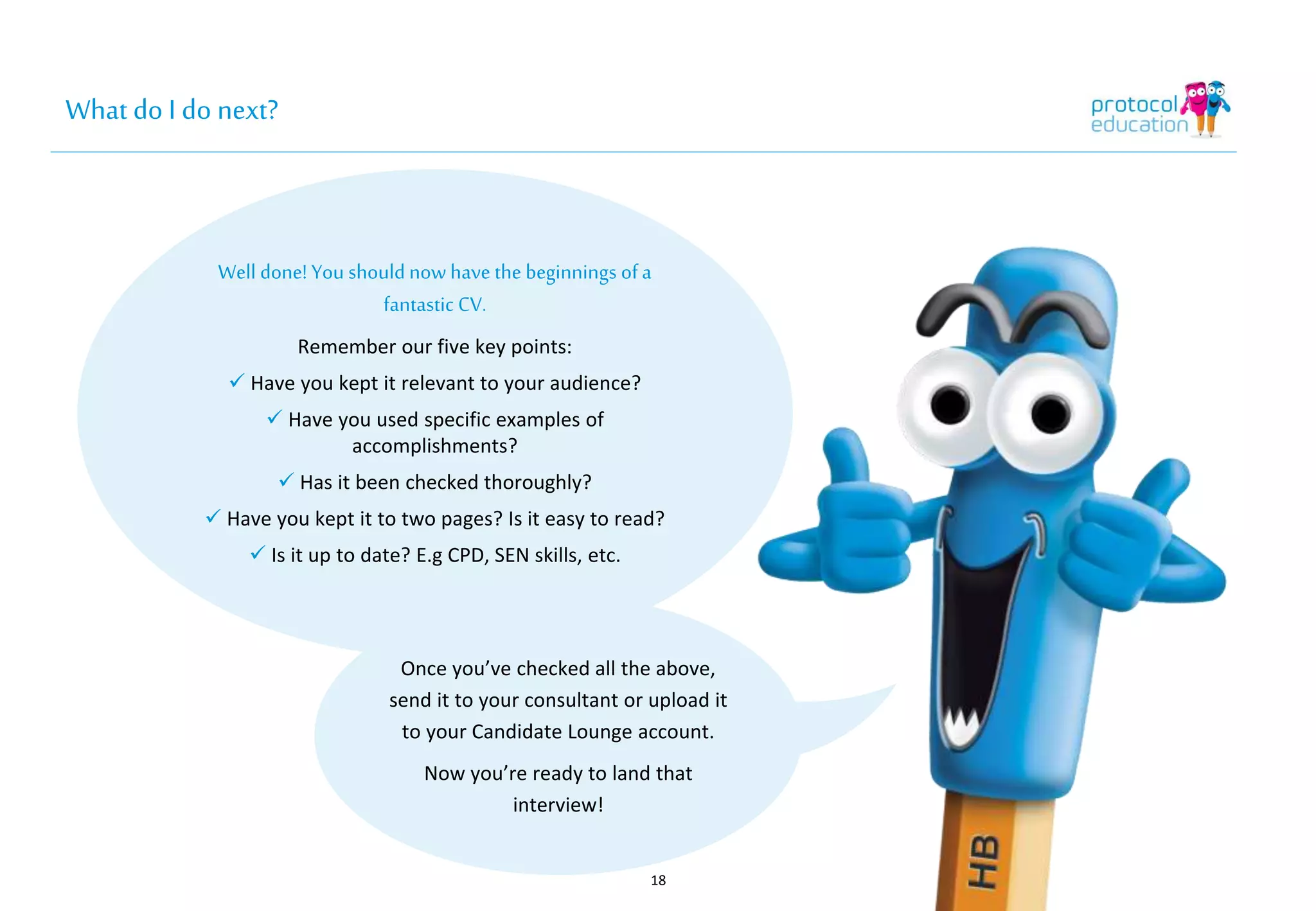 What do I do next? 
Well done! You should now have the 
18 
beginnings of a fantastic CV. 
Remember our five key points: 
 Have you kept it relevant to your audience? 
 Have you used specific examples of 
accomplishments? 
 Has it been checked thoroughly? 
 Have you kept it to two pages? Is it easy to read? 
 Is it up to date? E.g CPD, SEN skills, etc. 
Once you’ve checked all the above, 
send it to your consultant or upload it 
to your Candidate Lounge account. 
Now you’re ready to land that 
interview! 
 