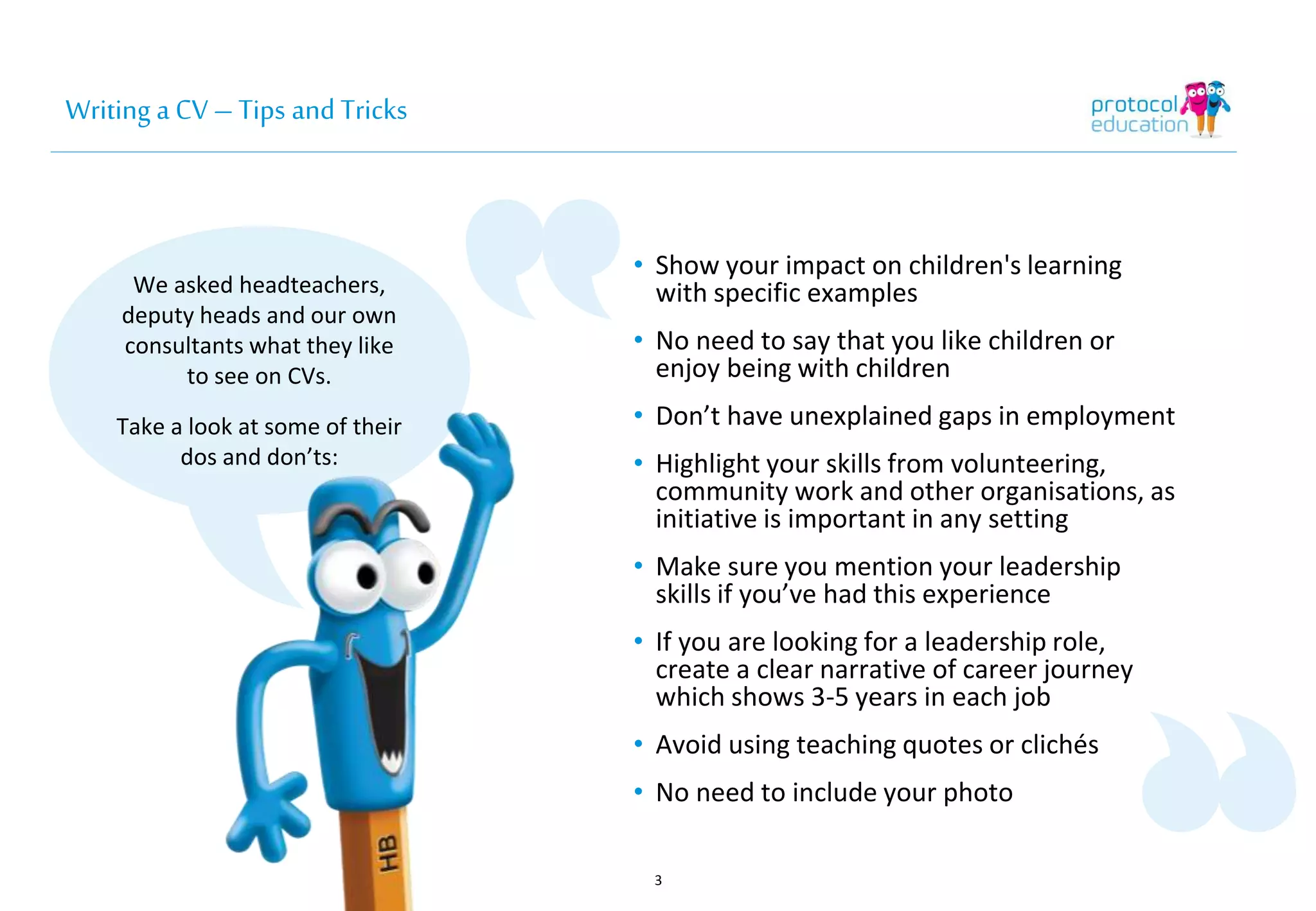 Writing a CV – Tips and Tricks 
We asked headteachers, 
deputy heads and our own 
consultants what they like 
to see on CVs. 
Take a look at some of their 
dos and don’ts: 
• Show your impact on children's learning 
with specific examples 
• No need to say that you like children or 
enjoy being with children 
• Don’t have unexplained gaps in employment 
• Highlight your skills from volunteering, 
community work and other organisations, as 
initiative is important in any setting 
• Make sure you mention your leadership 
skills if you’ve had this experience 
• If you are looking for a leadership role, 
create a clear narrative of career journey 
which shows 3-5 years in each job 
• Avoid using teaching quotes or clichés 
• No need to include your photo 
3 
 