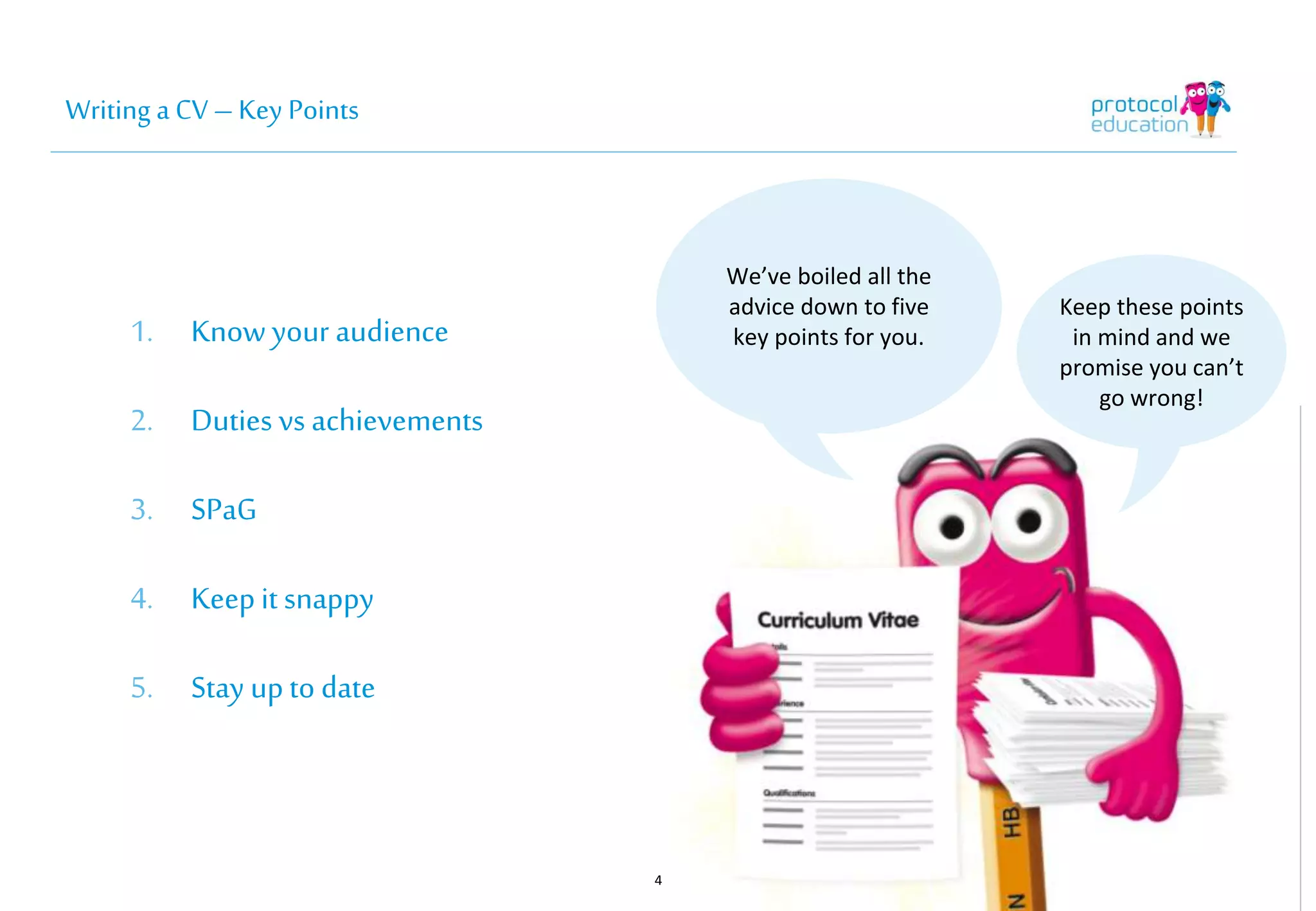 Writing a CV – Key Points 
1. Know your audience 
2. Duties vs achievements 
3. SPaG 
4. Keep it snappy 
5. Stay up to date 
4 
We’ve boiled all the 
advice down to five 
key points for you. 
Keep these points 
in mind and we 
promise you can’t 
go wrong! 
 