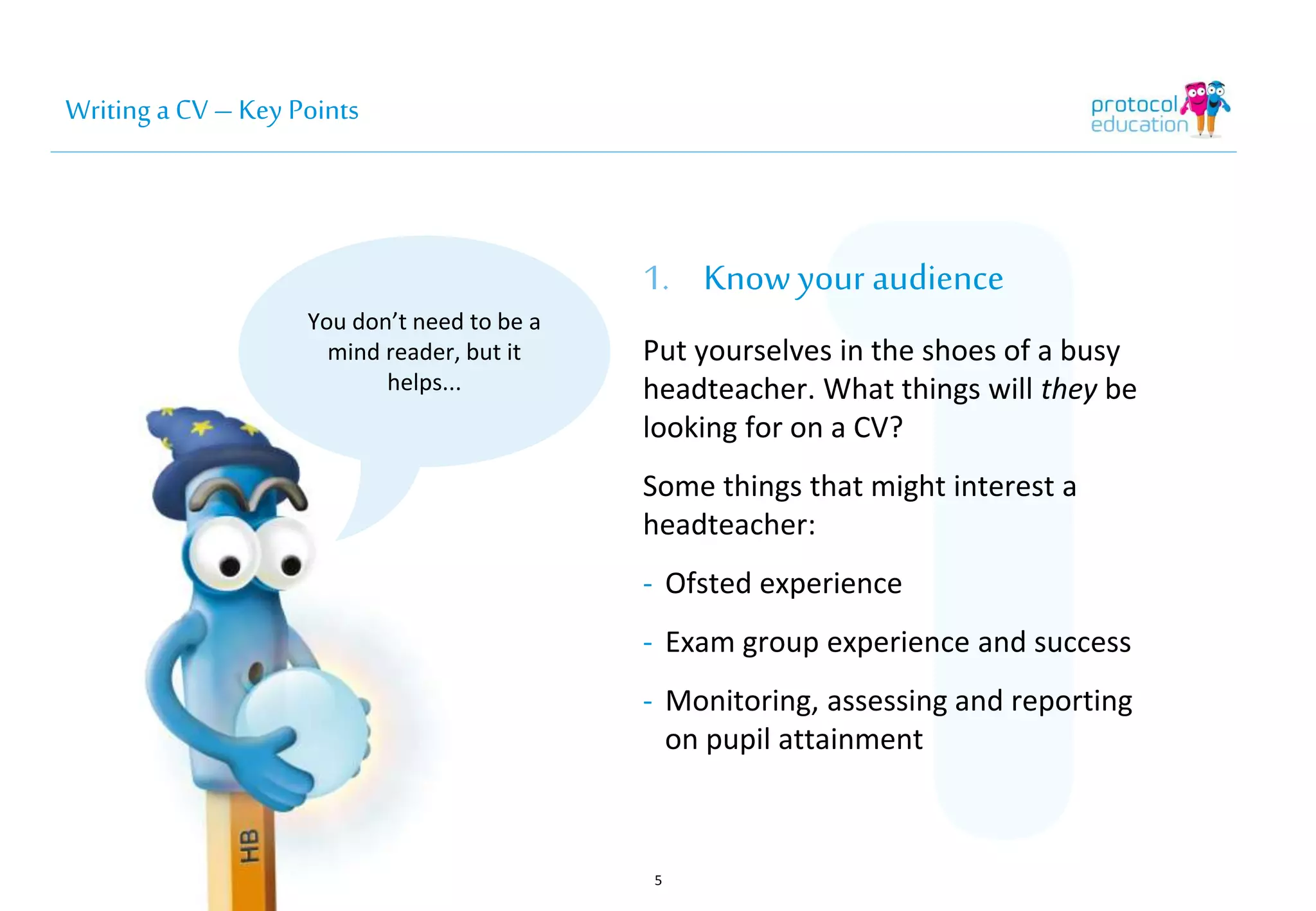 Writing a CV – Key Points 
You don’t need to be a 
mind reader, but it 
helps... 
1. Know your audience 
Put yourselves in the shoes of a busy 
headteacher. What things will they 
be looking for on a CV? 
Some things that might interest a 
headteacher: 
- Ofsted experience 
- Exam group experience and success 
- Monitoring, assessing and 
reporting on pupil attainment 
5 
 