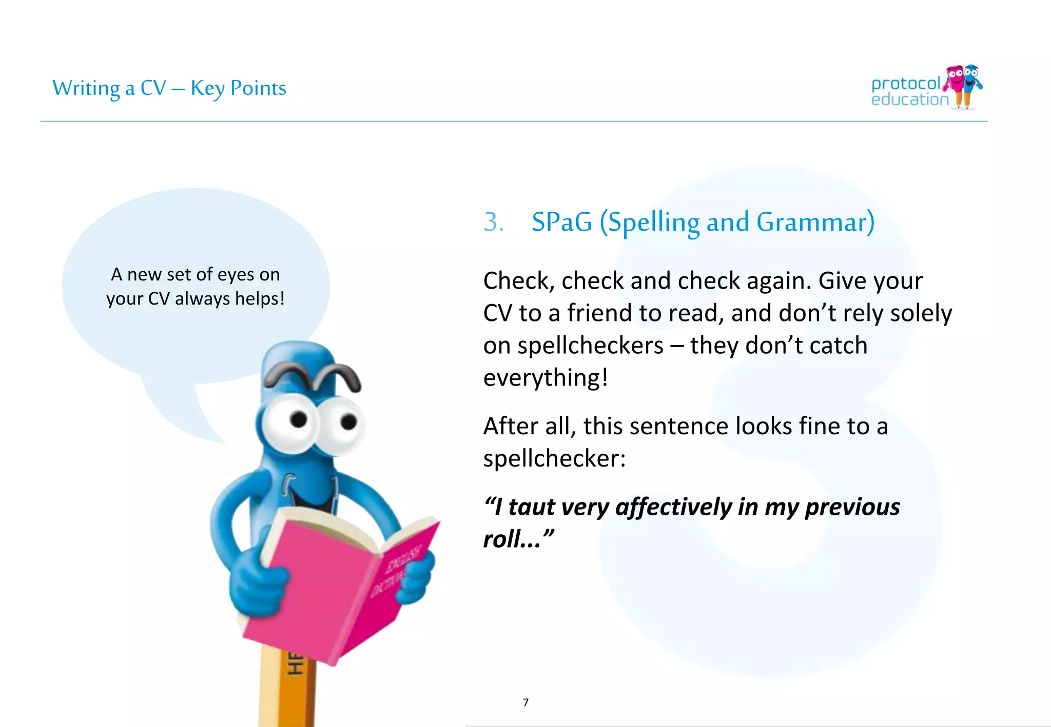 Writing a CV – Key Points 
3. SPaG (Spelling and 
Grammar) 
Check, check and check again. Give your 
CV to a friend to read, and don’t rely solely 
on spellcheckers – they don’t catch 
everything! 
After all, this sentence looks fine to a 
spellchecker: 
“I taut very affectively in my previous 
roll...” 
7 
A new set of eyes on 
your CV always helps! 
 
