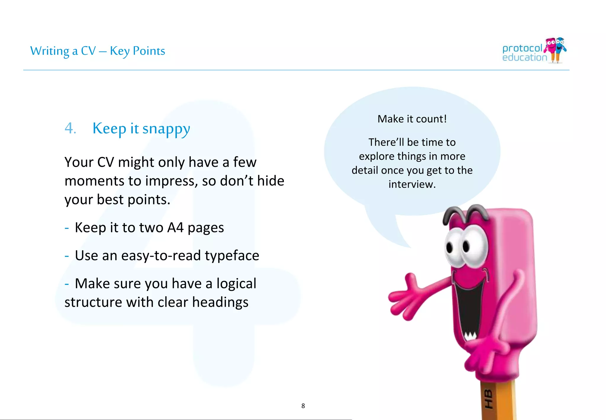 Writing a CV – Key Points 
4. Keep it snappy 
Your CV might only have a few 
moments to impress, so don’t hide 
your best points. 
- Keep it to two A4 pages 
- Use an easy-to-read typeface 
- Make sure you have a logical 
structure with clear headings 
8 
Make it count! 
There’ll be time to 
explore things in more 
detail once you get to the 
interview. 
 