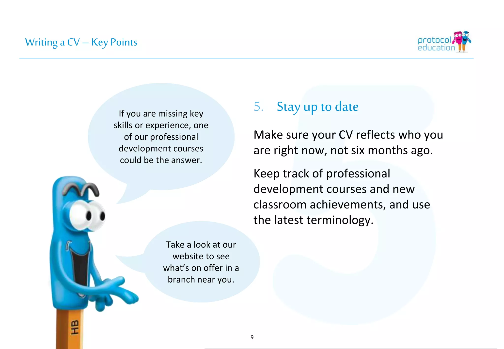 Writing a CV – Key Points 
5. Stay up to date 
Make sure your CV reflects who you 
are right now, not six months ago. 
Keep track of professional 
development courses and new 
classroom achievements, and use 
the latest terminology. 
9 
If you are missing key 
skills or experience, one 
of our professional 
development courses 
could be the answer. 
Take a look at our 
website to see 
what’s on offer in a 
branch near you. 
 