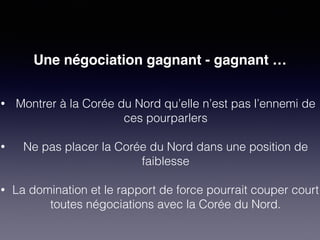 Une négociation gagnant - gagnant … 
• Montrer à la Corée du Nord qu’elle n’est pas l’ennemi de 
ces pourparlers 
• Ne pas placer la Corée du Nord dans une position de 
faiblesse 
• La domination et le rapport de force pourrait couper court 
toutes négociations avec la Corée du Nord. 
 